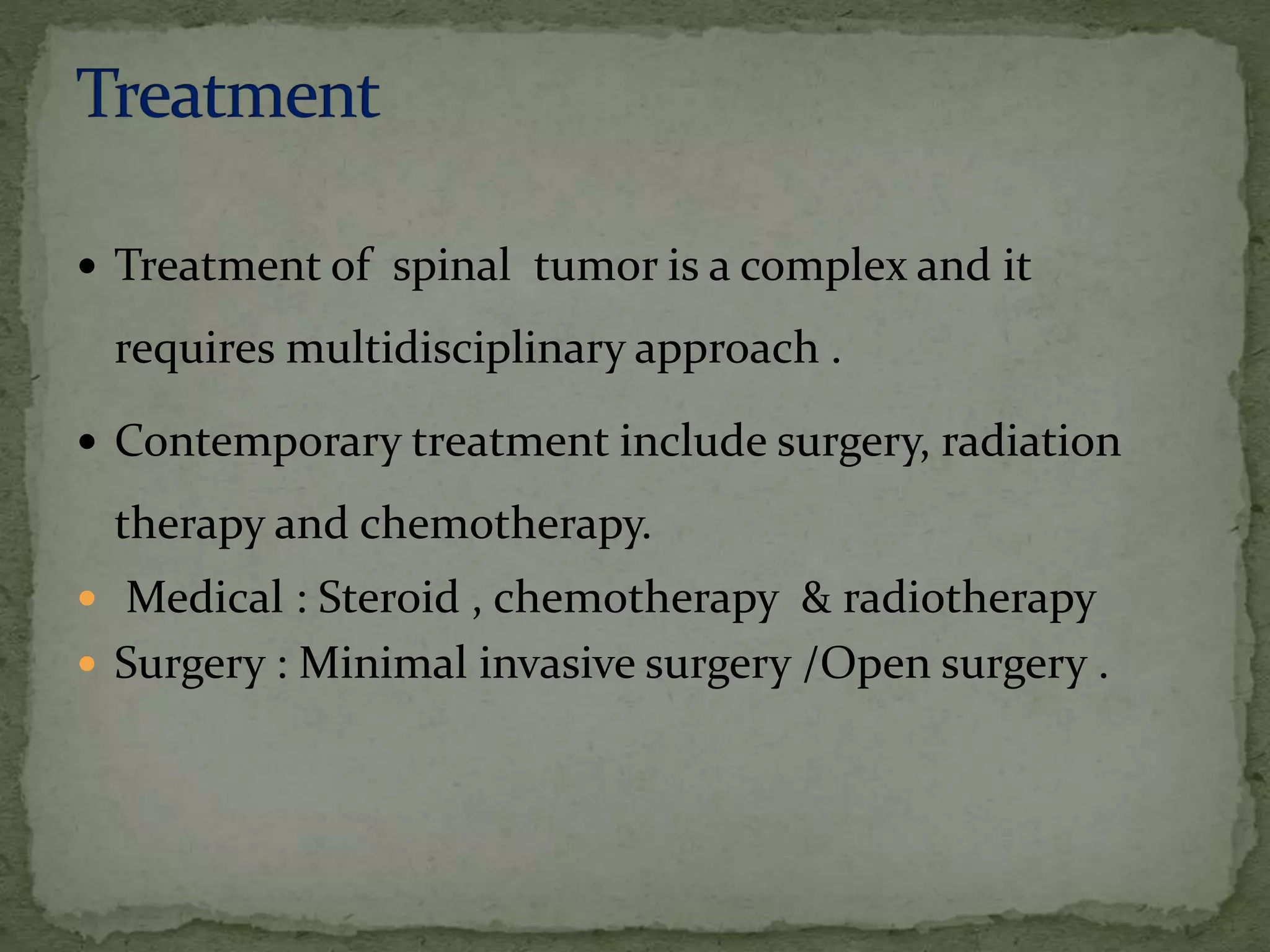  Treatment of spinal tumor is a complex and it
requires multidisciplinary approach .
 Contemporary treatment include surgery, radiation
therapy and chemotherapy.
 Medical : Steroid , chemotherapy & radiotherapy
 Surgery : Minimal invasive surgery /Open surgery .
 