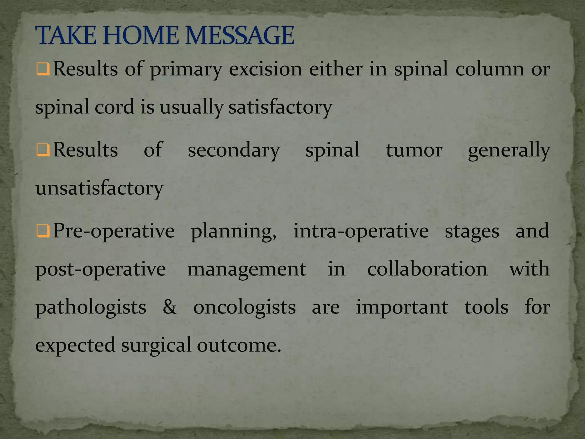 Results of primary excision either in spinal column or
spinal cord is usually satisfactory
Results of secondary spinal tumor generally
unsatisfactory
Pre-operative planning, intra-operative stages and
post-operative management in collaboration with
pathologists & oncologists are important tools for
expected surgical outcome.
 