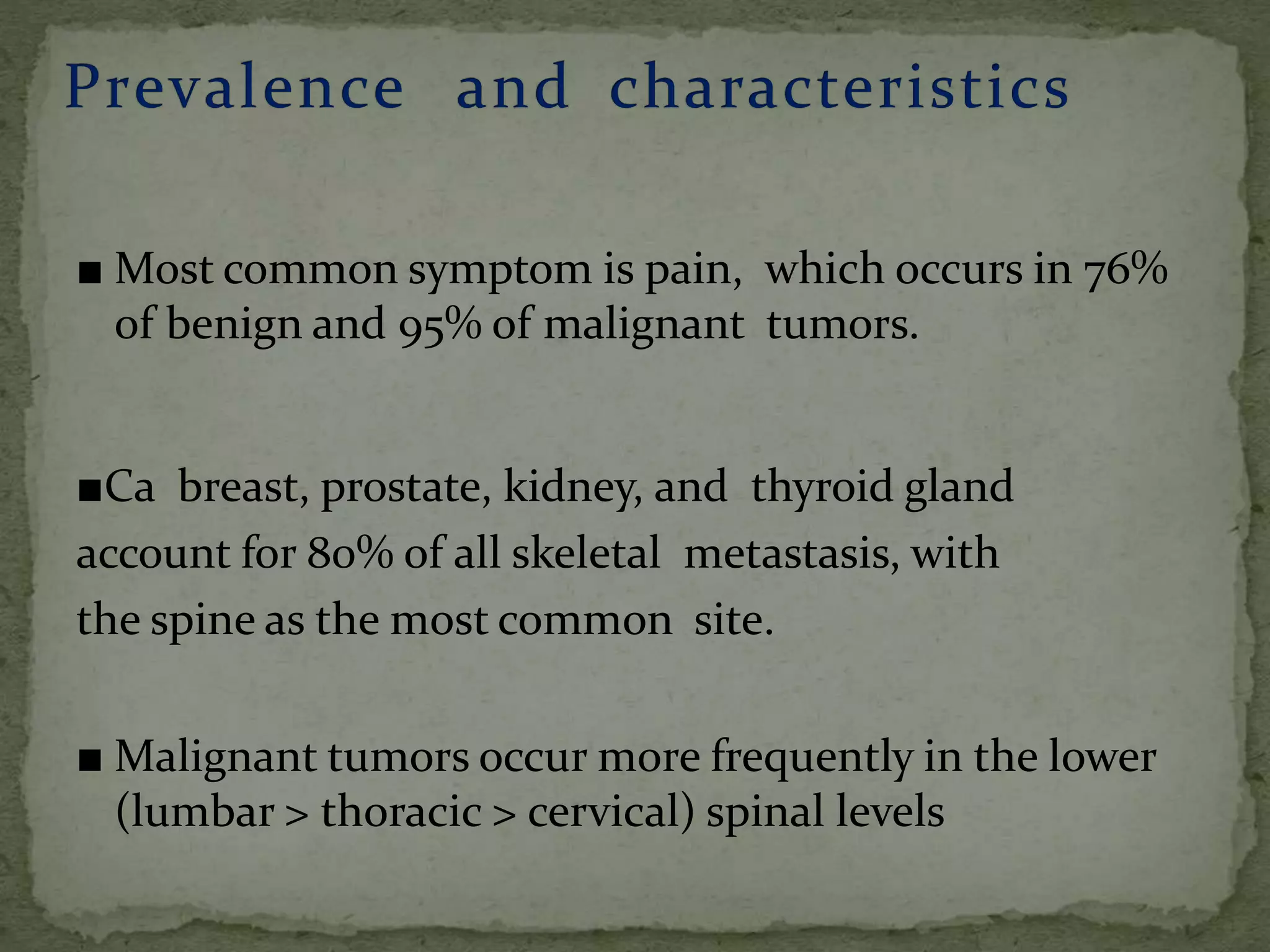 ■ Most common symptom is pain, which occurs in 76%
of benign and 95% of malignant tumors.
■Ca breast, prostate, kidney, and thyroid gland
account for 80% of all skeletal metastasis, with
the spine as the most common site.
■ Malignant tumors occur more frequently in the lower
(lumbar > thoracic > cervical) spinal levels
 