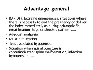 Advantage general
• RAPIDTY: Extreme emergencies: situations where
there is necessity to end the pregnancy or deliver
the baby immediately as during eclamptic fit,
great heamorrhage or shocked patient……….
• Adequat analgesia
• Muscle relaxation
• less associated hypotension
• Situation when spinal puncture is
contraindicated: spine malformation, infection
hypotension……
 