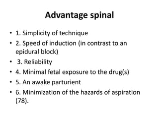 Advantage spinal
• 1. Simplicity of technique
• 2. Speed of induction (in contrast to an
epidural block)
• 3. Reliability
• 4. Minimal fetal exposure to the drug(s)
• 5. An awake parturient
• 6. Minimization of the hazards of aspiration
(78).
 