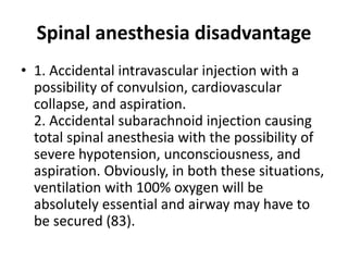 Spinal anesthesia disadvantage
• 1. Accidental intravascular injection with a
possibility of convulsion, cardiovascular
collapse, and aspiration.
2. Accidental subarachnoid injection causing
total spinal anesthesia with the possibility of
severe hypotension, unconsciousness, and
aspiration. Obviously, in both these situations,
ventilation with 100% oxygen will be
absolutely essential and airway may have to
be secured (83).
 