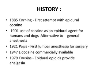 HISTORY :
• 1885 Corning - First attempt with epidural
cocaine
• 1901 use of cocaine as an epidural agent for
humans and dogs Alternative to general
anesthesia
• 1921 Pagis - First lumbar anesthesia for surgery
• 1947 Lidocaine commercially available
• 1979 Cousins - Epidural opioids provide
analgesia
 