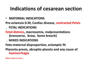 Indications of cesarean section
• MATERNAL INDICATIONS
Pre-eclamsia D.M, Cardiac disease, contracted Pelvis
. FETAL INDICATIONS
Fetal distress, macrosomia, malpresentations
(transverse, brow, Some breech)
. MIXED INDICATIONS
Feto-maternal disproportion, eclamptic fit
Placenta previa, abruptio placeta and any cause of
haemorrhagia
Major causes in causes
 