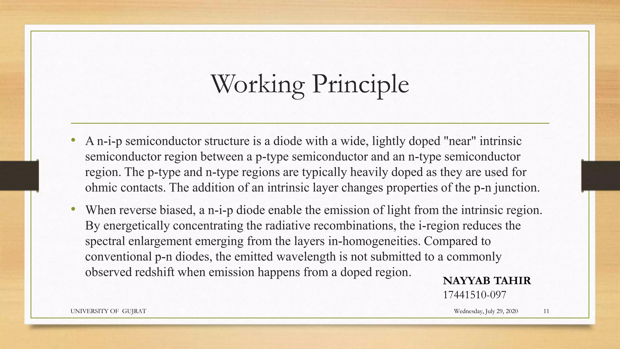 Working Principle
• A n-i-p semiconductor structure is a diode with a wide, lightly doped "near" intrinsic
semiconductor region between a p-type semiconductor and an n-type semiconductor
region. The p-type and n-type regions are typically heavily doped as they are used for
ohmic contacts. The addition of an intrinsic layer changes properties of the p-n junction.
• When reverse biased, a n-i-p diode enable the emission of light from the intrinsic region.
By energetically concentrating the radiative recombinations, the i-region reduces the
spectral enlargement emerging from the layers in-homogeneities. Compared to
conventional p-n diodes, the emitted wavelength is not submitted to a commonly
observed redshift when emission happens from a doped region.
Wednesday, July 29, 2020
UNIVERSITY OF GUJRAT 11
NAYYAB TAHIR
17441510-097
 