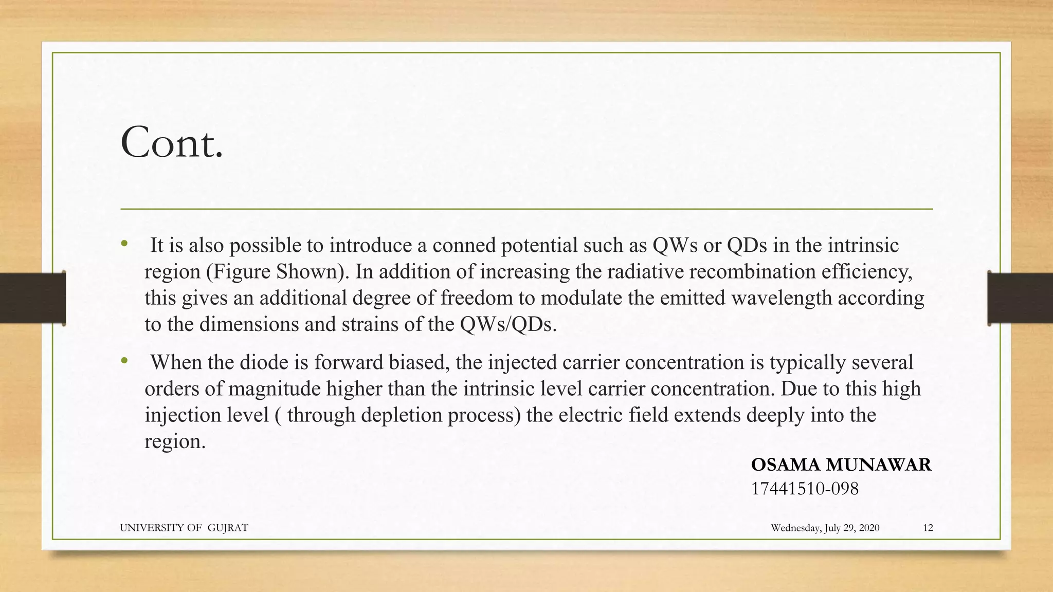 Cont.
• It is also possible to introduce a conned potential such as QWs or QDs in the intrinsic
region (Figure Shown). In addition of increasing the radiative recombination efficiency,
this gives an additional degree of freedom to modulate the emitted wavelength according
to the dimensions and strains of the QWs/QDs.
• When the diode is forward biased, the injected carrier concentration is typically several
orders of magnitude higher than the intrinsic level carrier concentration. Due to this high
injection level ( through depletion process) the electric field extends deeply into the
region.
Wednesday, July 29, 2020
UNIVERSITY OF GUJRAT 12
OSAMA MUNAWAR
17441510-098
 