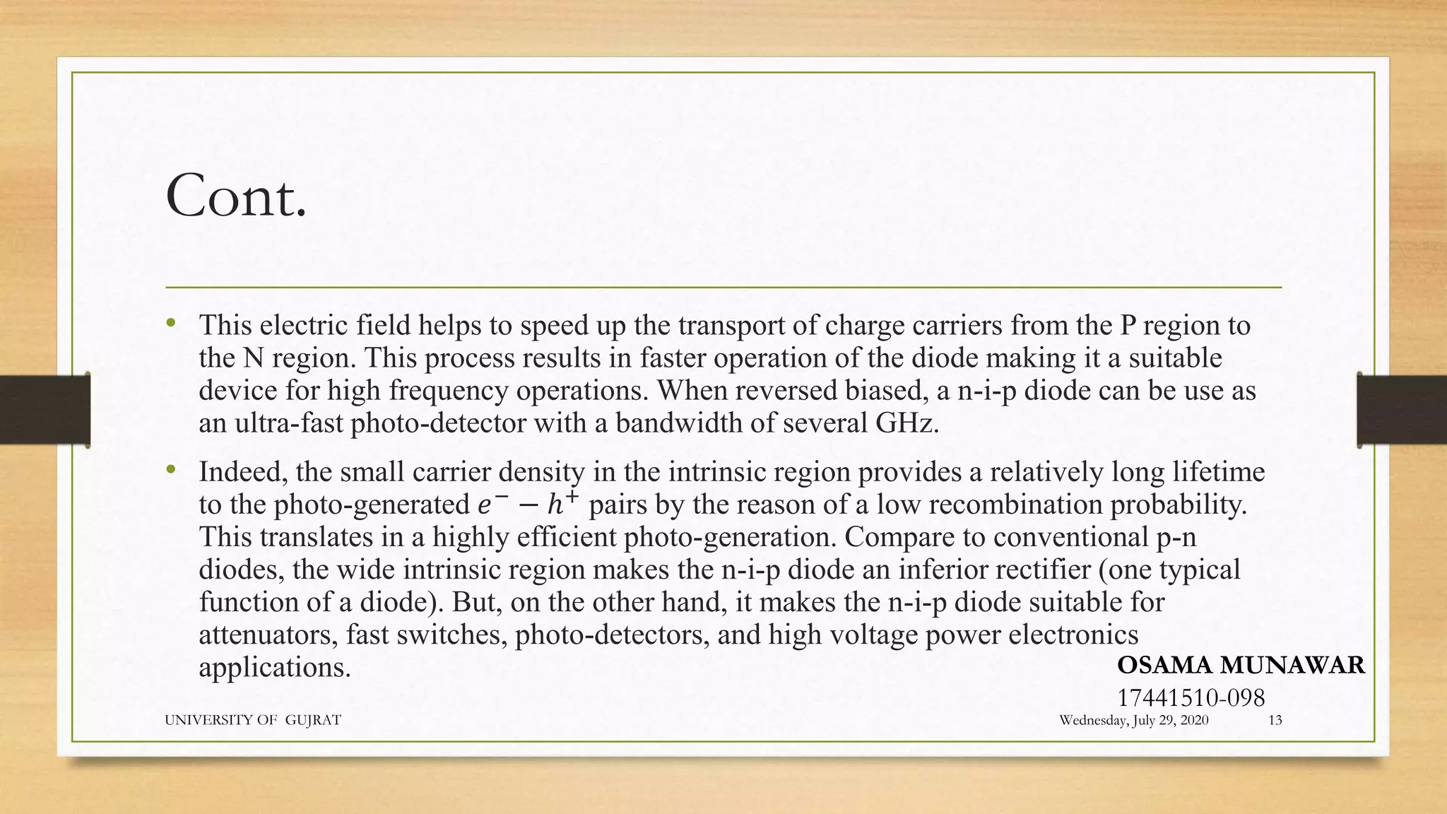 Cont.
• This electric field helps to speed up the transport of charge carriers from the P region to
the N region. This process results in faster operation of the diode making it a suitable
device for high frequency operations. When reversed biased, a n-i-p diode can be use as
an ultra-fast photo-detector with a bandwidth of several GHz.
• Indeed, the small carrier density in the intrinsic region provides a relatively long lifetime
to the photo-generated 𝑒−
− ℎ+
pairs by the reason of a low recombination probability.
This translates in a highly efficient photo-generation. Compare to conventional p-n
diodes, the wide intrinsic region makes the n-i-p diode an inferior rectifier (one typical
function of a diode). But, on the other hand, it makes the n-i-p diode suitable for
attenuators, fast switches, photo-detectors, and high voltage power electronics
applications.
Wednesday, July 29, 2020
UNIVERSITY OF GUJRAT 13
OSAMA MUNAWAR
17441510-098
 