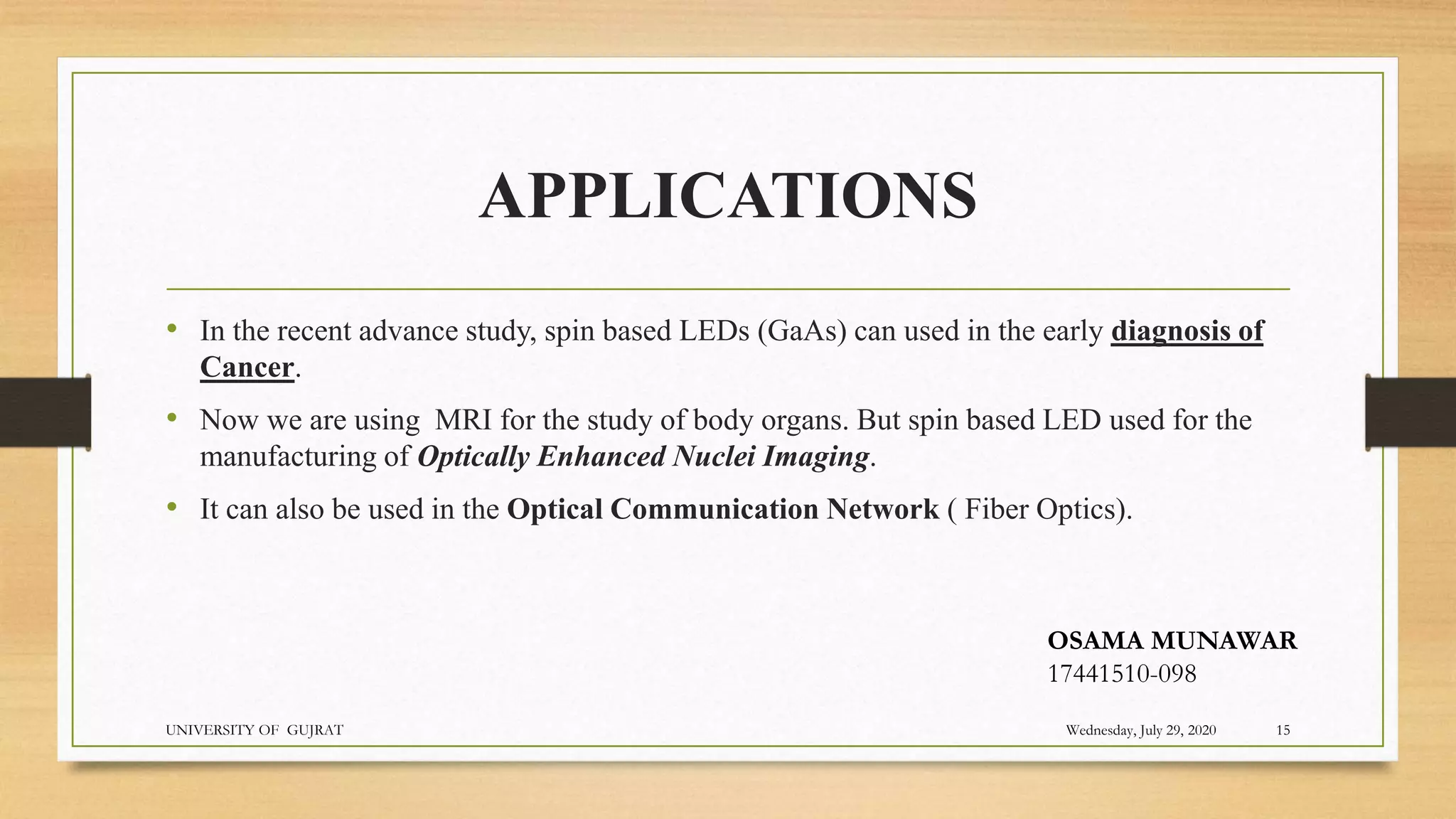 APPLICATIONS
• In the recent advance study, spin based LEDs (GaAs) can used in the early diagnosis of
Cancer.
• Now we are using MRI for the study of body organs. But spin based LED used for the
manufacturing of Optically Enhanced Nuclei Imaging.
• It can also be used in the Optical Communication Network ( Fiber Optics).
Wednesday, July 29, 2020
UNIVERSITY OF GUJRAT 15
OSAMA MUNAWAR
17441510-098
 