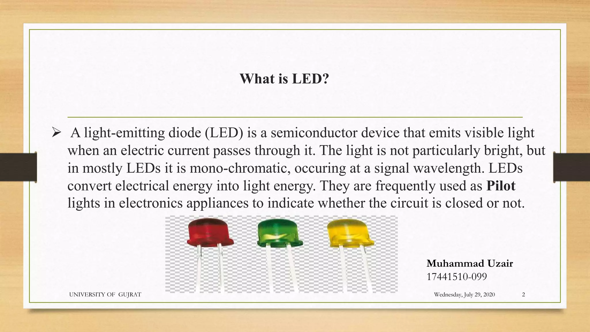 A light-emitting diode (LED) is a semiconductor device that emits visible light
when an electric current passes through it. The light is not particularly bright, but
in mostly LEDs it is mono-chromatic, occuring at a signal wavelength. LEDs
convert electrical energy into light energy. They are frequently used as Pilot
lights in electronics appliances to indicate whether the circuit is closed or not.
What is LED?
Wednesday, July 29, 2020
UNIVERSITY OF GUJRAT 2
Muhammad Uzair
17441510-099
 