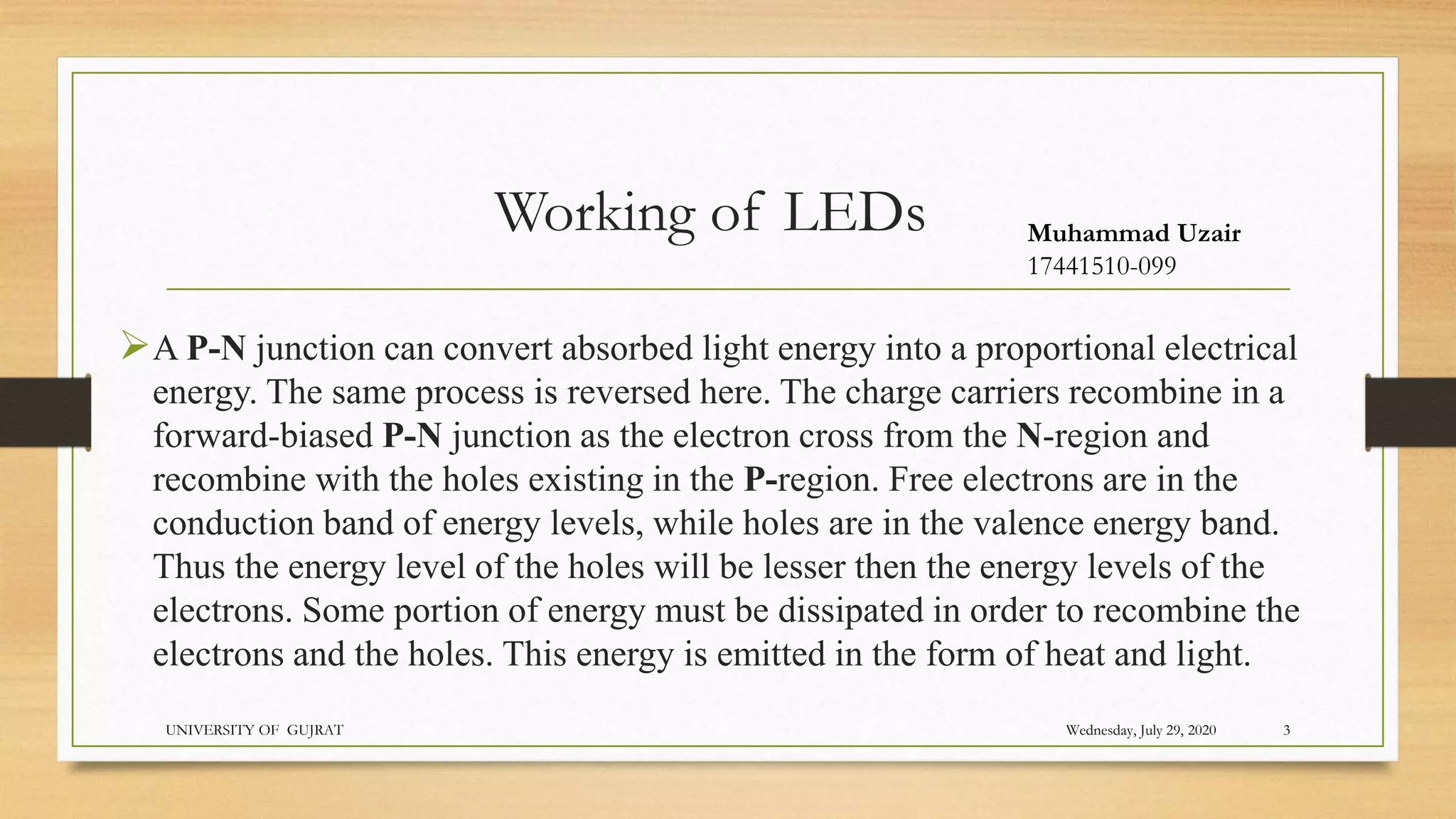 Working of LEDs
A P-N junction can convert absorbed light energy into a proportional electrical
energy. The same process is reversed here. The charge carriers recombine in a
forward-biased P-N junction as the electron cross from the N-region and
recombine with the holes existing in the P-region. Free electrons are in the
conduction band of energy levels, while holes are in the valence energy band.
Thus the energy level of the holes will be lesser then the energy levels of the
electrons. Some portion of energy must be dissipated in order to recombine the
electrons and the holes. This energy is emitted in the form of heat and light.
Wednesday, July 29, 2020
UNIVERSITY OF GUJRAT 3
Muhammad Uzair
17441510-099
 