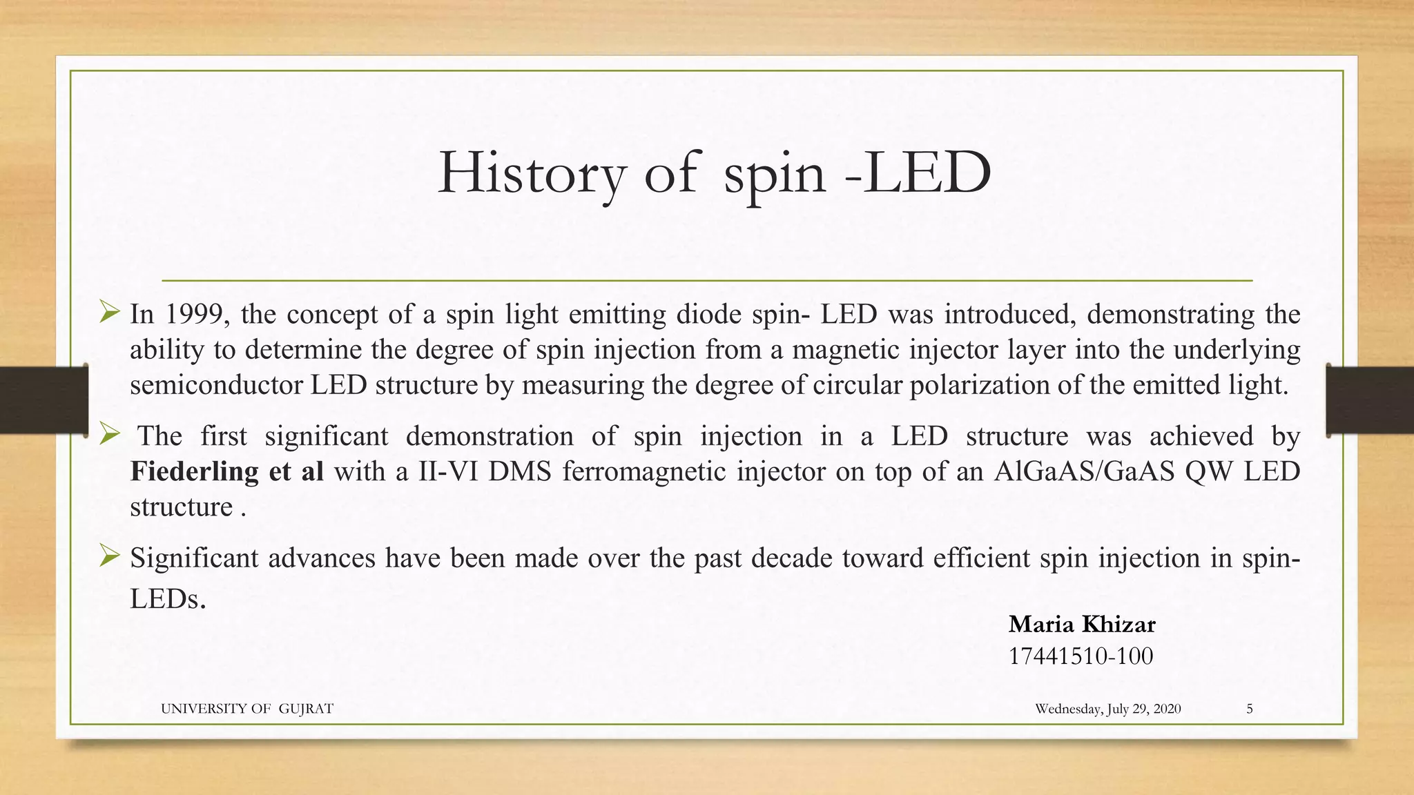 History of spin -LED
 In 1999, the concept of a spin light emitting diode spin- LED was introduced, demonstrating the
ability to determine the degree of spin injection from a magnetic injector layer into the underlying
semiconductor LED structure by measuring the degree of circular polarization of the emitted light.
 The first significant demonstration of spin injection in a LED structure was achieved by
Fiederling et al with a II-VI DMS ferromagnetic injector on top of an AlGaAS/GaAS QW LED
structure .
 Significant advances have been made over the past decade toward efficient spin injection in spin-
LEDs.
Wednesday, July 29, 2020
UNIVERSITY OF GUJRAT 5
Maria Khizar
17441510-100
 