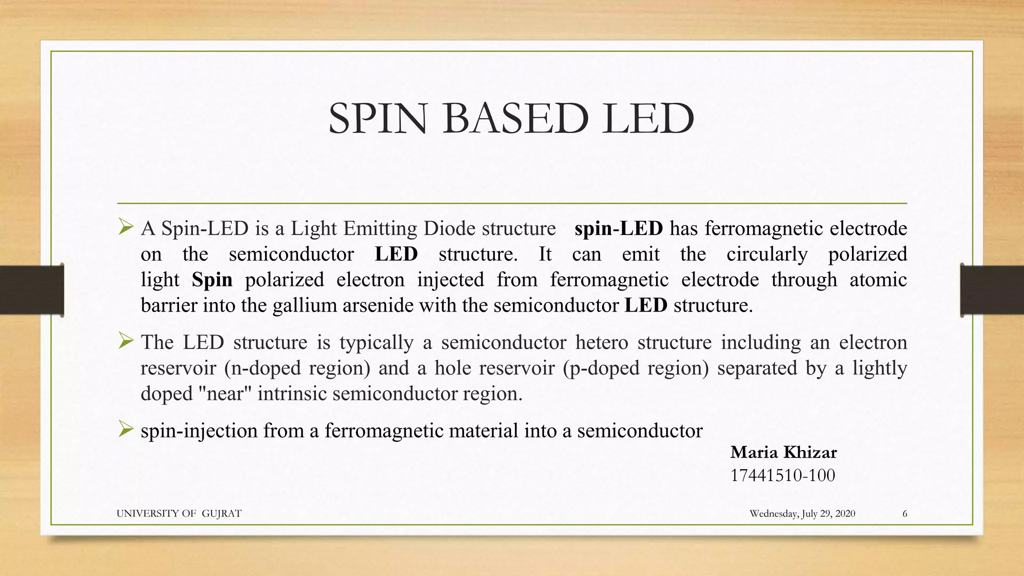 SPIN BASED LED
 A Spin-LED is a Light Emitting Diode structure spin-LED has ferromagnetic electrode
on the semiconductor LED structure. It can emit the circularly polarized
light Spin polarized electron injected from ferromagnetic electrode through atomic
barrier into the gallium arsenide with the semiconductor LED structure.
 The LED structure is typically a semiconductor hetero structure including an electron
reservoir (n-doped region) and a hole reservoir (p-doped region) separated by a lightly
doped "near" intrinsic semiconductor region.
 spin-injection from a ferromagnetic material into a semiconductor
Wednesday, July 29, 2020
UNIVERSITY OF GUJRAT 6
Maria Khizar
17441510-100
 
