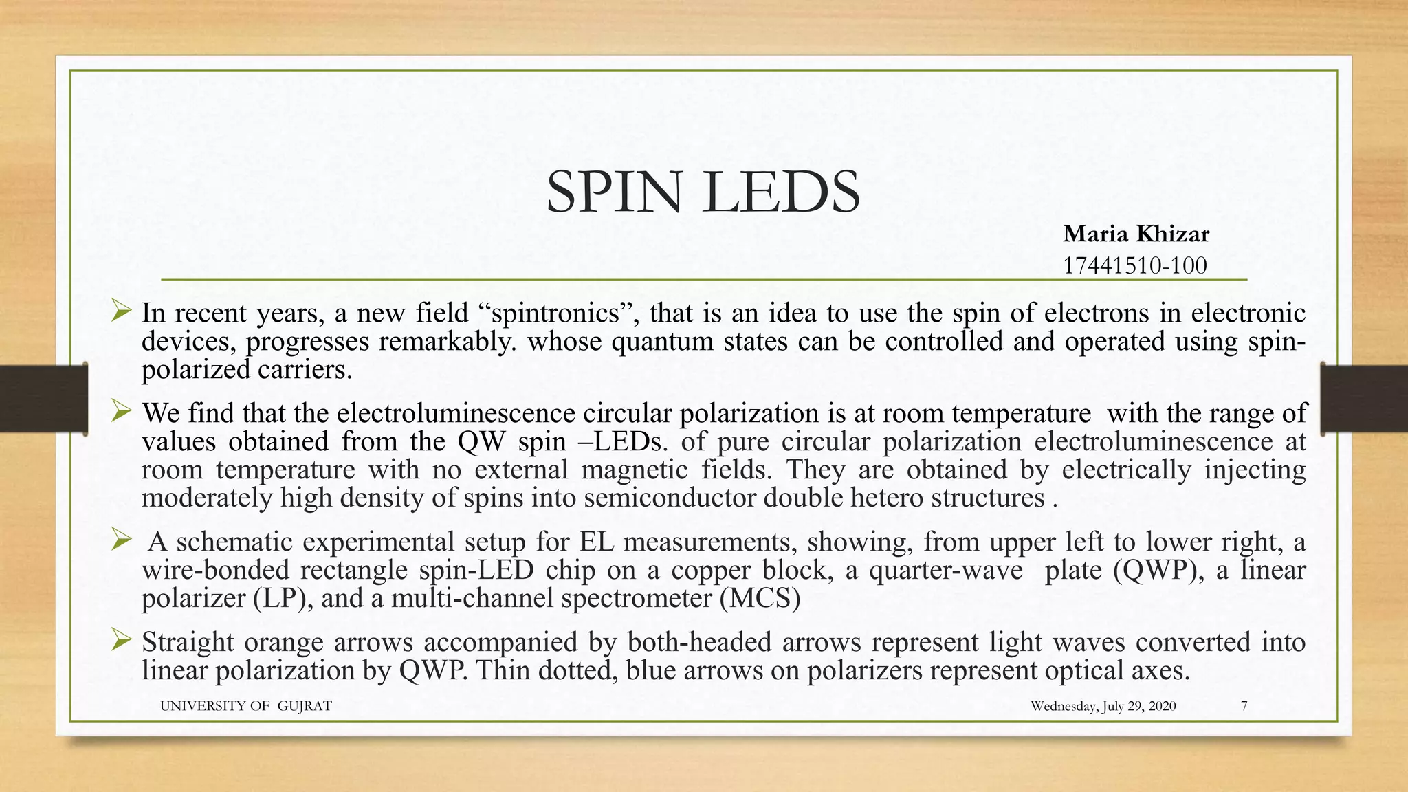 SPIN LEDS
 In recent years, a new field “spintronics”, that is an idea to use the spin of electrons in electronic
devices, progresses remarkably. whose quantum states can be controlled and operated using spin-
polarized carriers.
 We find that the electroluminescence circular polarization is at room temperature with the range of
values obtained from the QW spin –LEDs. of pure circular polarization electroluminescence at
room temperature with no external magnetic fields. They are obtained by electrically injecting
moderately high density of spins into semiconductor double hetero structures .
 A schematic experimental setup for EL measurements, showing, from upper left to lower right, a
wire-bonded rectangle spin-LED chip on a copper block, a quarter-wave plate (QWP), a linear
polarizer (LP), and a multi-channel spectrometer (MCS)
 Straight orange arrows accompanied by both-headed arrows represent light waves converted into
linear polarization by QWP. Thin dotted, blue arrows on polarizers represent optical axes.
Wednesday, July 29, 2020
UNIVERSITY OF GUJRAT 7
Maria Khizar
17441510-100
 