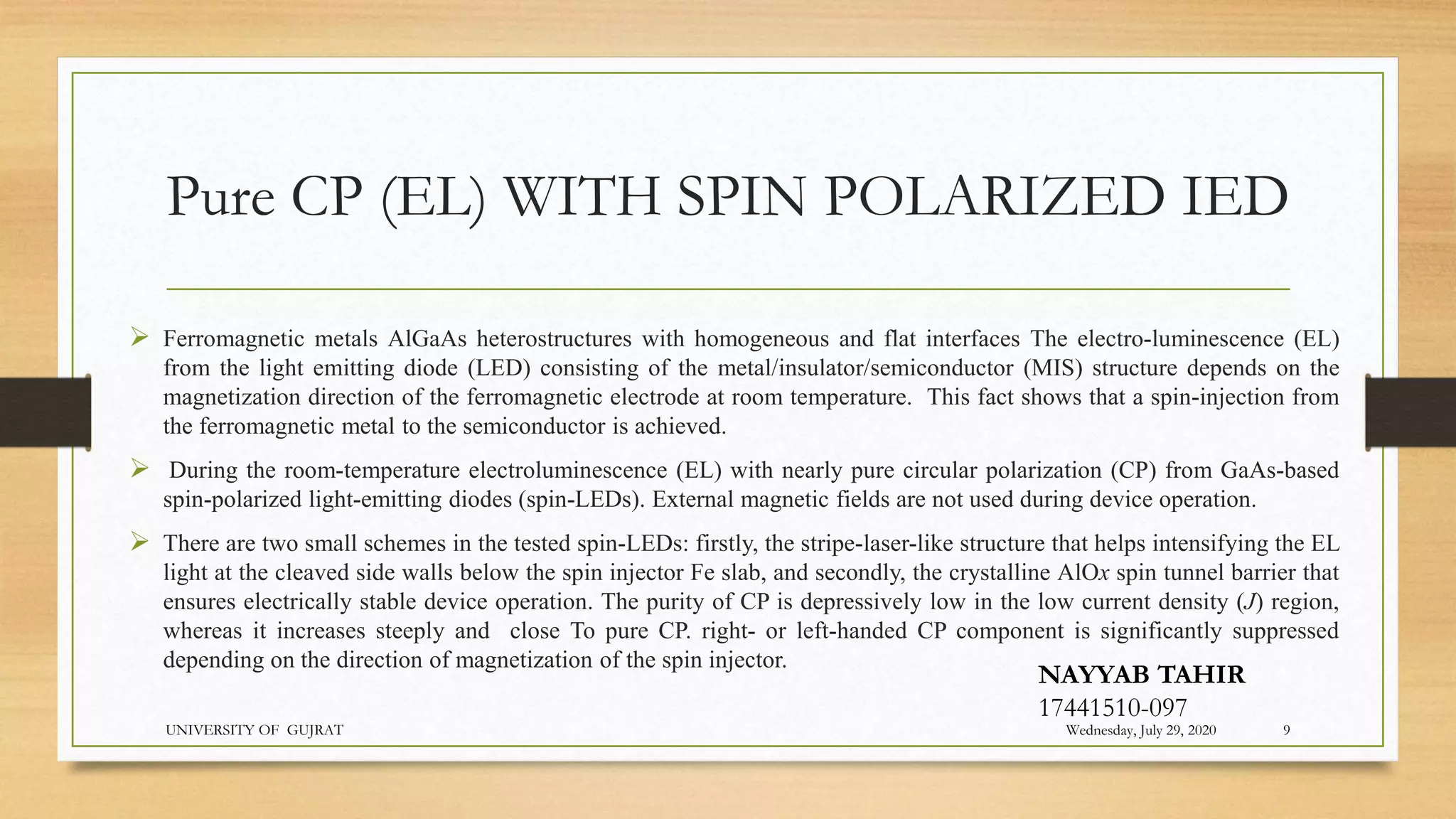 Pure CP (EL) WITH SPIN POLARIZED IED
 Ferromagnetic metals AlGaAs heterostructures with homogeneous and flat interfaces The electro-luminescence (EL)
from the light emitting diode (LED) consisting of the metal/insulator/semiconductor (MIS) structure depends on the
magnetization direction of the ferromagnetic electrode at room temperature. This fact shows that a spin-injection from
the ferromagnetic metal to the semiconductor is achieved.
 During the room-temperature electroluminescence (EL) with nearly pure circular polarization (CP) from GaAs-based
spin-polarized light-emitting diodes (spin-LEDs). External magnetic fields are not used during device operation.
 There are two small schemes in the tested spin-LEDs: firstly, the stripe-laser-like structure that helps intensifying the EL
light at the cleaved side walls below the spin injector Fe slab, and secondly, the crystalline AlOx spin tunnel barrier that
ensures electrically stable device operation. The purity of CP is depressively low in the low current density (J) region,
whereas it increases steeply and close To pure CP. right- or left-handed CP component is significantly suppressed
depending on the direction of magnetization of the spin injector.
Wednesday, July 29, 2020
UNIVERSITY OF GUJRAT 9
NAYYAB TAHIR
17441510-097
 