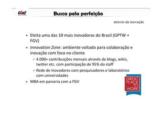 Busca pela perfeição
                                                através da inovação


•   Eleita uma das 10 mais inovadoras do Brasil (GPTW +
    FGV)
•   Innovation Zone: ambiente voltado para colaboração e
    inovação com foco no cliente
    4.000+ contribuições mensais através de blogs, wikis,
    twitter etc. com participação de 95% do staff
    Rede de Inovadores com pesquisadores e laboratórios
    com universidades
• MBA em parceria com a FGV
 