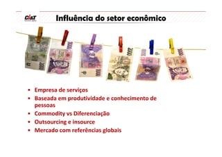 Influência do setor econômico




• Empresa de serviços
• Baseada em produtividade e conhecimento de
  pessoas
• Commodity vs Diferenciação
• Outsourcing e insource
• Mercado com referências globais
 