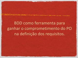 BDD como ferramenta para
ganhar o comprometimento do PO
na definição dos requisitos.
 