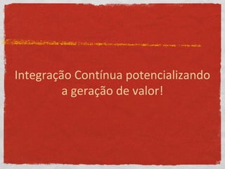 Integração Contínua potencializando
a geração de valor!
 
