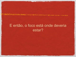 E então, o foco está onde deveria
estar?
 