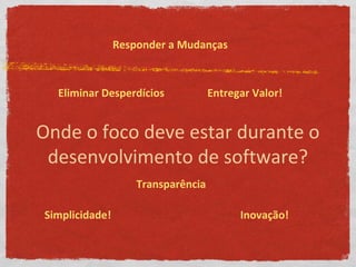 Onde o foco deve estar durante o
desenvolvimento de software?
Eliminar Desperdícios
Responder a Mudanças
Entregar Valor!
Transparência
Simplicidade! Inovação!
 