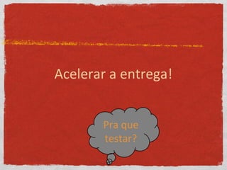 Acelerar a entrega!
Pra que
testar?
 