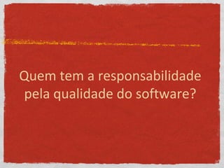 Quem tem a responsabilidade
pela qualidade do software?
 