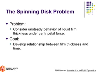The Spinning Disk Problem

   Problem:
       Consider unsteady behavior of liquid film
        thickness under centripetal force.
   Goal:
       Develop relationship between film thickness and
        time.




                                   Middleman, Introduction to Fluid Dynamics
 