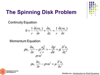 The Spinning Disk Problem
Continuity Equation:
              1 ∂ (ru r ) ∂u z 1 ∂ (ru r )
           0=            +    ≈
              r ∂r         ∂z r ∂r

 Momentum Equation:
               ∂ur    uθ2   ∂p ∂ 2u r
          ρu r     −ρ     =− +µ 2
               ∂r      r    ∂r ∂z
                  ρrω 2
                   ∂ur            ∂ 2u r
               ρur     − ρrω 2 = µ 2
                   ∂r             ∂z
                                       Middleman, Introduction to Fluid Dynamics
 