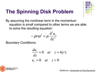 The Spinning Disk Problem
By assuming the nonlinear term in the momentum
  equation is small compared to other terms we are able
  to solve the resulting equation:
                          ∂ ur 2
                 − ρrω = µ 2
                       2

                          ∂z
Boundary Conditions:

                 dur
                      = 0 at z = h(r )
                  dz
                 ur = 0 at z = 0

                                    Middleman, Introduction to Fluid Dynamics
 