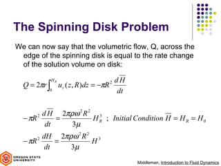 The Spinning Disk Problem
We can now say that the volumetric flow, Q, across the
 edge of the spinning disk is equal to the rate change
 of the solution volume on disk:

              HR                            dH
  Q = 2πr ∫        ur ( z , R )dz = −πR 2
          0                                  dt

         d H 2πρω 2 R 2 3
  − πR 2     =         H R ; Initial Condition H = H R = H 0
          dt    3µ
         dH 2πρω 2 R 2 3
  − πR 2     =        H
          dt   3µ
                                                  Middleman, Introduction to Fluid Dynamics
 