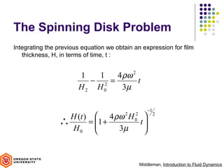 The Spinning Disk Problem
Integrating the previous equation we obtain an expression for film
   thickness, H, in terms of time, t :


                       1   1   4 ρω 2
                         − 2 =        t
                       H2 H0     3µ

                                                    −1
                  H (t )  4 ρω H      2   2            2
                ∴       = 1 +
                                 t
                                   
                                            0
                  H0          3µ  



                                                Middleman, Introduction to Fluid Dynamics
 