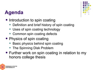 Agenda
   Introduction to spin coating
       Definition and brief history of spin coating
       Uses of spin coating technology
       Common spin coating defects
   Physics of spin coating
       Basic physics behind spin coating
       The Spinning Disk Problem
   Further work on spin coating in relation to my
    honors college thesis
 