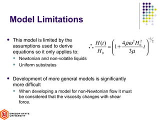 Model Limitations

                                                                         −1
   This model is limited by the
                                               H (t )  4 ρω H  2   2        2
    assumptions used to derive               ∴       = 1 +
                                                              t
                                                                
                                                                     0

    equations so it only applies to:           H0          3µ  
       Newtonian and non-volatile liquids
       Uniform substrates

   Development of more general models is significantly
    more difficult
       When developing a model for non-Newtonian flow it must
        be considered that the viscosity changes with shear
        force.
 