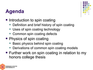 Agenda
   Introduction to spin coating
       Definition and brief history of spin coating
       Uses of spin coating technology
       Common spin coating defects
   Physics of spin coating
       Basic physics behind spin coating
       Derivations of common spin coating models
   Further work on spin coating in relation to my
    honors college thesis
 