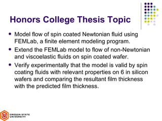 Honors College Thesis Topic
   Model flow of spin coated Newtonian fluid using
    FEMLab, a finite element modeling program.
   Extend the FEMLab model to flow of non-Newtonian
    and viscoelastic fluids on spin coated wafer.
   Verify experimentally that the model is valid by spin
    coating fluids with relevant properties on 6 in silicon
    wafers and comparing the resultant film thickness
    with the predicted film thickness.
 