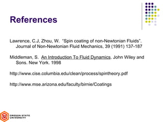 References

Lawrence, C.J, Zhou, W. “Spin coating of non-Newtonian Fluids”.
  Journal of Non-Newtonian Fluid Mechanics, 39 (1991) 137-187

Middleman, S. An Introduction To Fluid Dynamics. John Wiley and
   Sons. New York. 1998

http://www.cise.columbia.edu/clean/process/spintheory.pdf

http://www.mse.arizona.edu/faculty/birnie/Coatings
 
