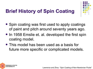 Brief History of Spin Coating

   Spin coating was first used to apply coatings
    of paint and pitch around seventy years ago.
   In 1958 Emslie et. al. developed the first spin
    coating model.
   This model has been used as a basis for
    future more specific or complicated models.



                        Lawrence and Zhou: “Spin Coating of Non-Newtonian Fluids”
 