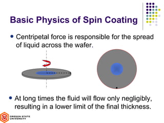 Basic Physics of Spin Coating
• Centripetal force is responsible for the spread
  of liquid across the wafer.




• At long times the fluid will flow only negligibly,
  resulting in a lower limit of the final thickness.
 