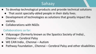 ● To develop technological products and provide technical solutions
● That assist specially-abled people in their daily lives.
● Development of technologies as solutions that greatly impact the
society.
● Collaborations with NGOs
Collaborations so far:
● Vidyasagar (formerly known as the Spastics Society of India) ,
Chennai – Cerebral Palsy
● WE CAN India , Chennai – Autism
● Pathway Foundation , Chennai – Cerebral Palsy and other disabilities
Sahaay
 