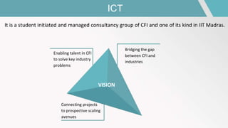 ICT
It is a student initiated and managed consultancy group of CFI and one of its kind in IIT Madras.
VISION
Bridging the gap
between CFI and
industries
Enabling talent in CFI
to solve key industry
problems
Connecting projects
to prospective scaling
avenues
 