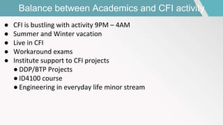 Balance between Academics and CFI activity
● CFI is bustling with activity 9PM – 4AM
● Summer and Winter vacation
● Live in CFI
● Workaround exams
● Institute support to CFI projects
● DDP/BTP Projects
● ID4100 course
● Engineering in everyday life minor stream
 