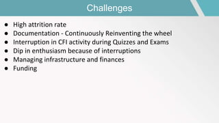Challenges
● High attrition rate
● Documentation - Continuously Reinventing the wheel
● Interruption in CFI activity during Quizzes and Exams
● Dip in enthusiasm because of interruptions
● Managing infrastructure and finances
● Funding
 