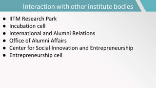Interaction with other institute bodies
● IITM Research Park
● Incubation cell
● International and Alumni Relations
● Office of Alumni Affairs
● Center for Social Innovation and Entrepreneurship
● Entrepreneurship cell
 