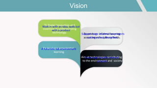 Vision
To foster innovation and
invention in understanding
technology. To promote informal learning
across interdisciplinary fields.
To inculcate experiential
learning.
Aim at technologies contributing
to the environment and society
Walk in with an idea, walk out
with a product
Support large student run projects
cutting across disciplines.
A futuristic lab environment
Encourage Socially relevant
projects
 