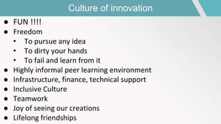 Culture of innovation
● FUN !!!!
● Freedom
• To pursue any idea
• To dirty your hands
• To fail and learn from it
● Highly informal peer learning environment
● Infrastructure, finance, technical support
● Inclusive Culture
● Teamwork
● Joy of seeing our creations
● Lifelong friendships
 