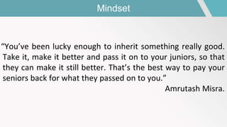Mindset
“You’ve been lucky enough to inherit something really good.
Take it, make it better and pass it on to your juniors, so that
they can make it still better. That’s the best way to pay your
seniors back for what they passed on to you.”
Amrutash Misra.
 