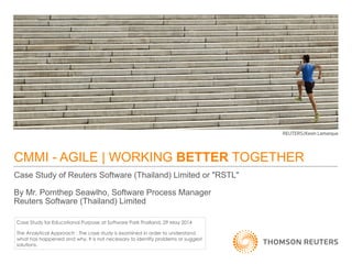 CMMI - AGILE | WORKING BETTER TOGETHER
Case Study of Reuters Software (Thailand) Limited or "RSTL"

By Mr. Pornthep Seawlho, Software Process Manager
Reuters Software (Thailand) Limited
Case Study for Educational Purpose at Software Park Thailand, 29 May 2014
The Analytical Approach : The case study is examined in order to understand
what has happened and why. It is not necessary to identify problems or suggest
solutions.
 