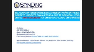 Contatos:
(31) 88323002 oi
Skype: FLAVIONOVALIMA
flavionovalima@ig.com.br
Curta nossa fan page https://www.facebook.com/spinding1
Não perca tempo, cadastre-se e garanta sua posição na linha mundial SpinDing:
http://www.spinding.com/lidermg