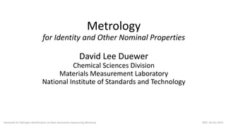Metrology
for Identity and Other Nominal Properties
David Lee Duewer
Chemical Sciences Division
Materials Measurement Laboratory
National Institute of Standards and Technology
Standards for Pathogen Identification via Next-Generation Sequencing Workshop NIST, 20-Oct-2014
 