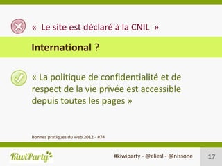 « Le site est déclaré à la CNIL »

International ?

« La politique de confidentialité et de
respect de la vie privée est accessible
depuis toutes les pages »


Bonnes pratiques du web 2012 - #74


                                     #kiwiparty - @eliesl - @nissone   17
 
